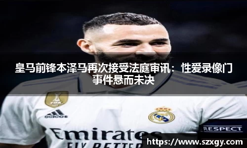 皇马前锋本泽马再次接受法庭审讯：性爱录像门事件悬而未决
