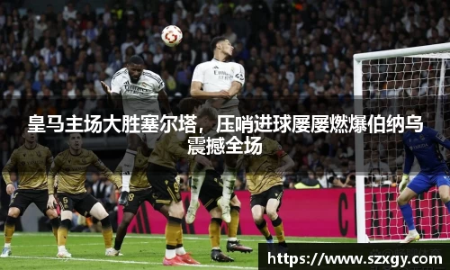 皇马主场大胜塞尔塔，压哨进球屡屡燃爆伯纳乌震撼全场