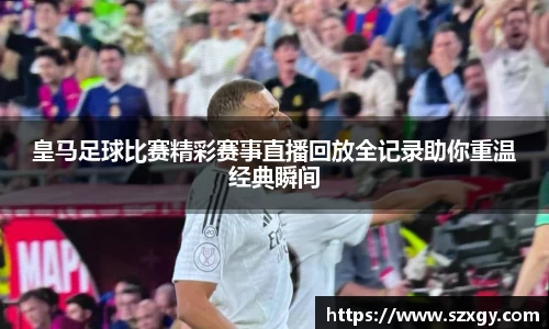 皇马足球比赛精彩赛事直播回放全记录助你重温经典瞬间