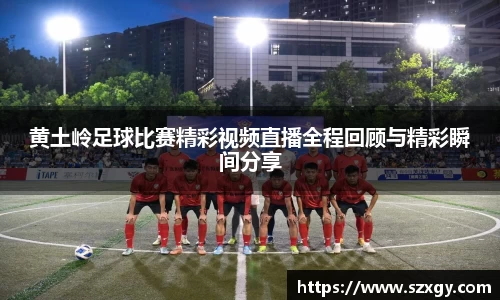 黄土岭足球比赛精彩视频直播全程回顾与精彩瞬间分享
